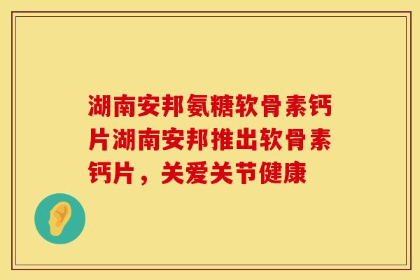 湖南安邦氨糖软骨素钙片湖南安邦推出软骨素钙片，关爱关节健康