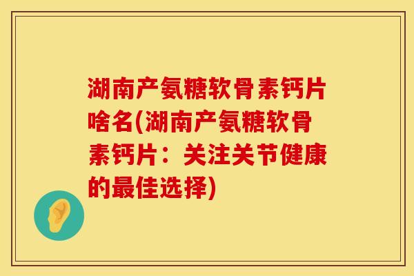 湖南产氨糖软骨素钙片啥名(湖南产氨糖软骨素钙片：关注关节健康的最佳选择)