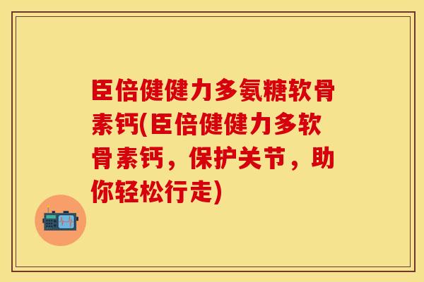 臣倍健健力多氨糖软骨素钙(臣倍健健力多软骨素钙，保护关节，助你轻松行走)