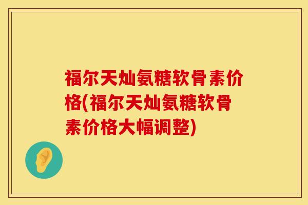 福尔天灿氨糖软骨素价格(福尔天灿氨糖软骨素价格大幅调整)