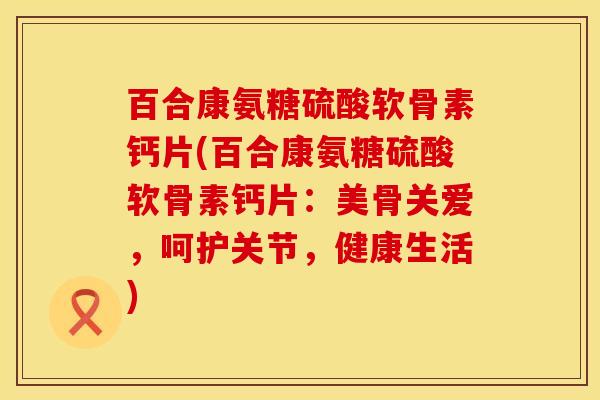 百合康氨糖硫酸软骨素钙片(百合康氨糖硫酸软骨素钙片：美骨关爱，呵护关节，健康生活)