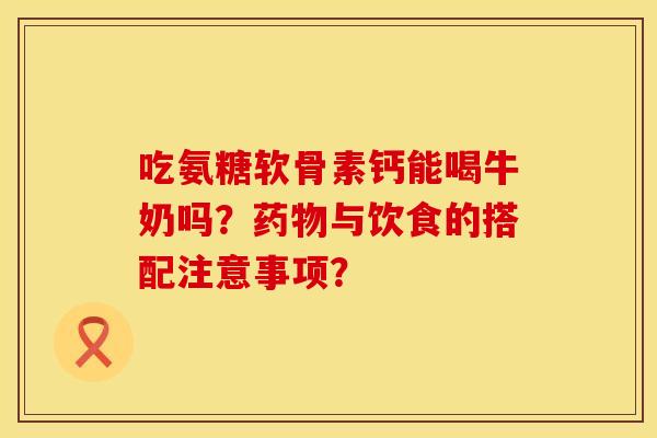 吃氨糖软骨素钙能喝牛奶吗？药物与饮食的搭配注意事项？