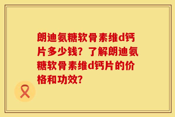 朗迪氨糖软骨素维d钙片多少钱？了解朗迪氨糖软骨素维d钙片的价格和功效？