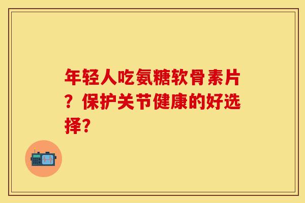 年轻人吃氨糖软骨素片？保护关节健康的好选择？