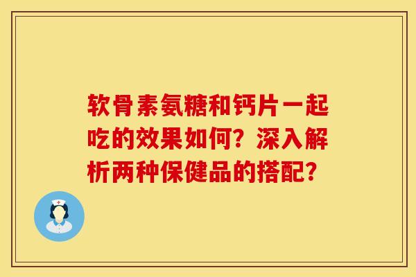 软骨素氨糖和钙片一起吃的效果如何？深入解析两种保健品的搭配？