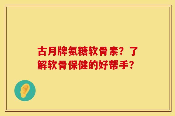 古月牌氨糖软骨素？了解软骨保健的好帮手？