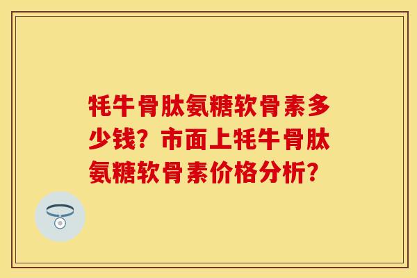 牦牛骨肽氨糖软骨素多少钱？市面上牦牛骨肽氨糖软骨素价格分析？
