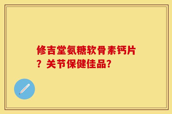 修吉堂氨糖软骨素钙片？关节保健佳品？