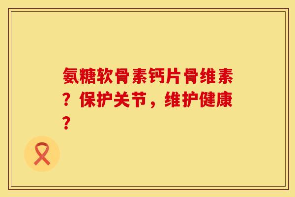 氨糖软骨素钙片骨维素？保护关节，维护健康？