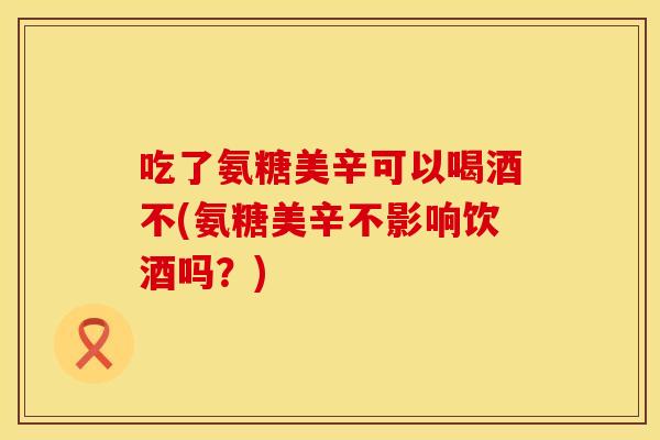 吃了氨糖美辛可以喝酒不(氨糖美辛不影响饮酒吗？)