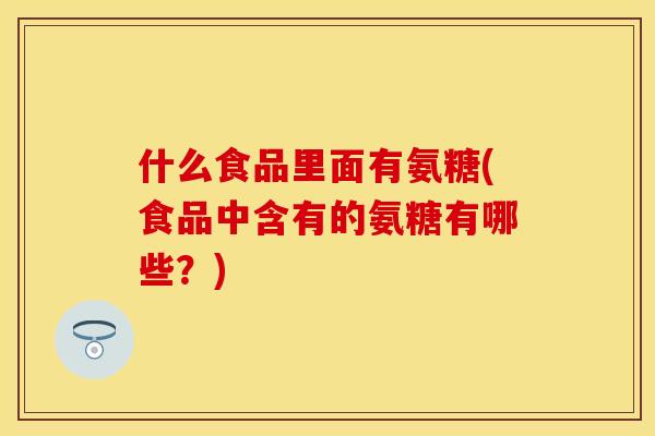 什么食品里面有氨糖(食品中含有的氨糖有哪些？)