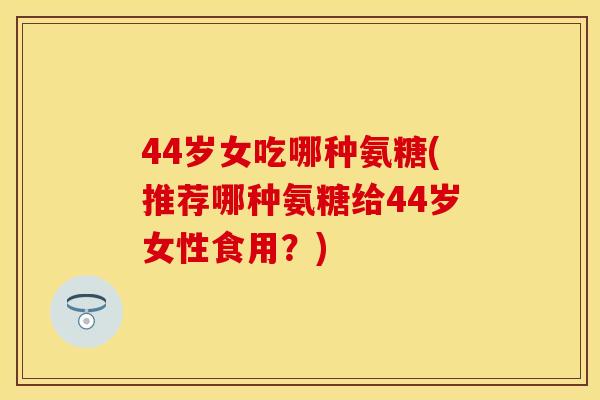 44岁女吃哪种氨糖(推荐哪种氨糖给44岁女性食用？)