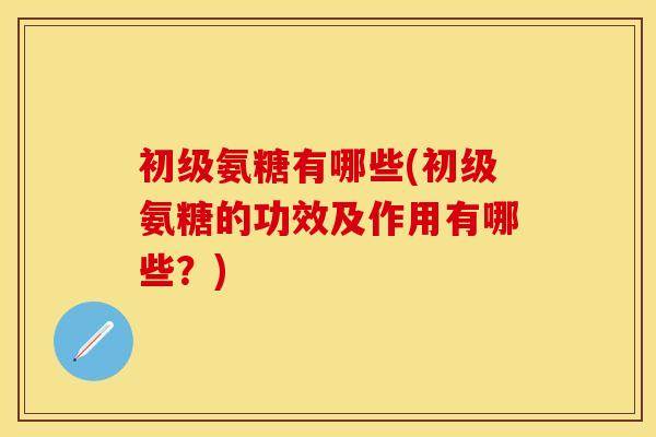 初级氨糖有哪些(初级氨糖的功效及作用有哪些？)