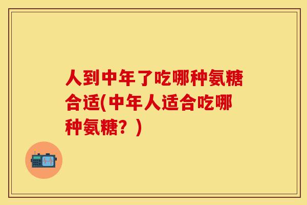 人到中年了吃哪种氨糖合适(中年人适合吃哪种氨糖？)
