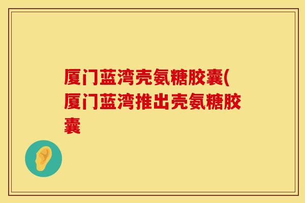 厦门蓝湾壳氨糖胶囊(厦门蓝湾推出壳氨糖胶囊