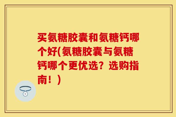 买氨糖胶囊和氨糖钙哪个好(氨糖胶囊与氨糖钙哪个更优选？选购指南！)