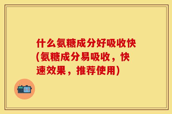 什么氨糖成分好吸收快(氨糖成分易吸收，快速效果，推荐使用)