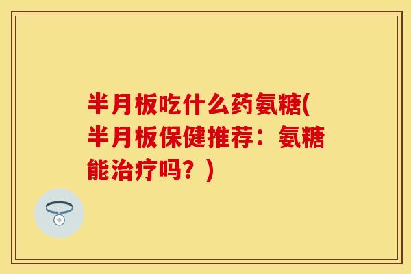 半月板吃什么药氨糖(半月板保健推荐：氨糖能治疗吗？)