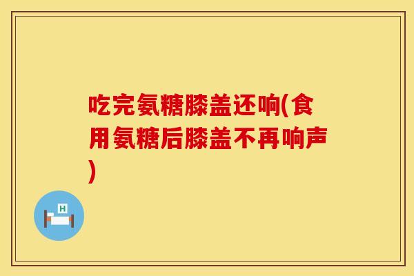 吃完氨糖膝盖还响(食用氨糖后膝盖不再响声)