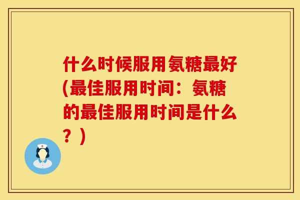 什么时候服用氨糖好(佳服用时间：氨糖的佳服用时间是什么？)