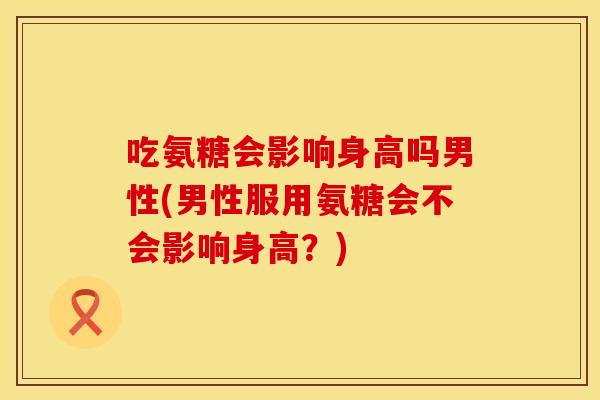 吃氨糖会影响身高吗男性(男性服用氨糖会不会影响身高？)