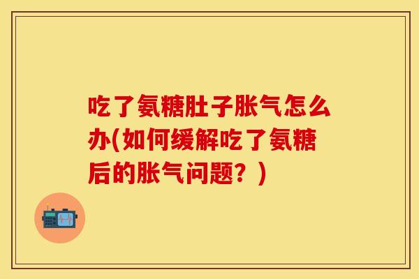 吃了氨糖肚子胀气怎么办(如何缓解吃了氨糖后的胀气问题？)