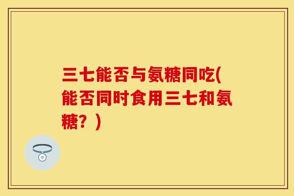 三七能否与氨糖同吃(能否同时食用三七和氨糖？)