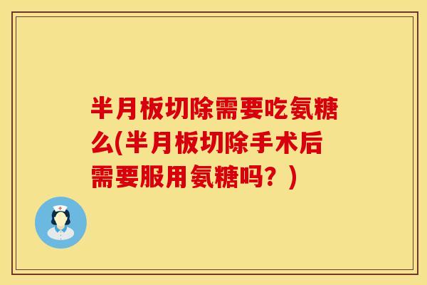 半月板切除需要吃氨糖么(半月板切除手术后需要服用氨糖吗？)