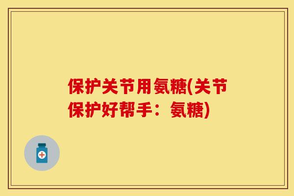 保护关节用氨糖(关节保护好帮手：氨糖)
