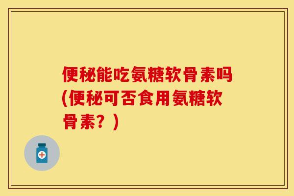 便秘能吃氨糖软骨素吗(便秘可否食用氨糖软骨素？)