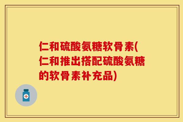 仁和硫酸氨糖软骨素(仁和推出搭配硫酸氨糖的软骨素补充品)