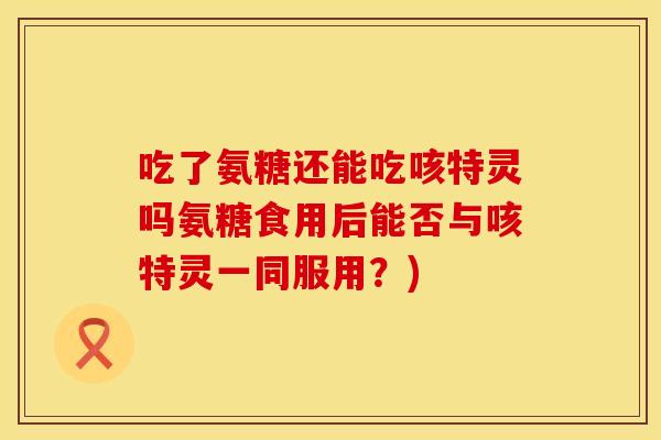 吃了氨糖还能吃咳特灵吗氨糖食用后能否与咳特灵一同服用？)