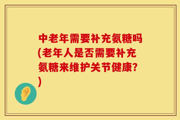 中老年需要补充氨糖吗(老年人是否需要补充氨糖来维护关节健康？)