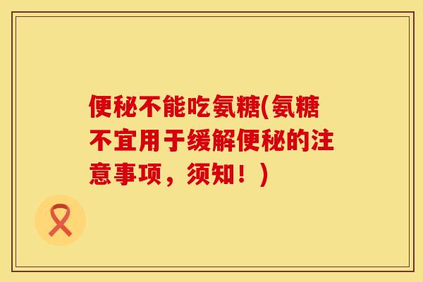便秘不能吃氨糖(氨糖不宜用于缓解便秘的注意事项，须知！)