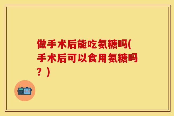 做手术后能吃氨糖吗(手术后可以食用氨糖吗？)