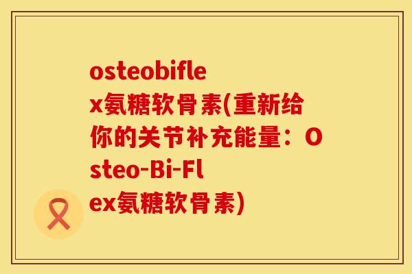 osteobiflex氨糖软骨素(重新给你的关节补充能量：Osteo-Bi-Flex氨糖软骨素)