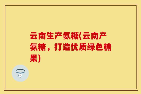 云南生产氨糖(云南产氨糖，打造优质绿色糖果)