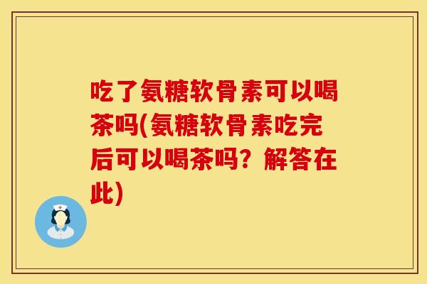 吃了氨糖软骨素可以喝茶吗(氨糖软骨素吃完后可以喝茶吗？解答在此)