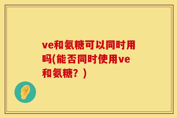 ve和氨糖可以同时用吗(能否同时使用ve和氨糖？)