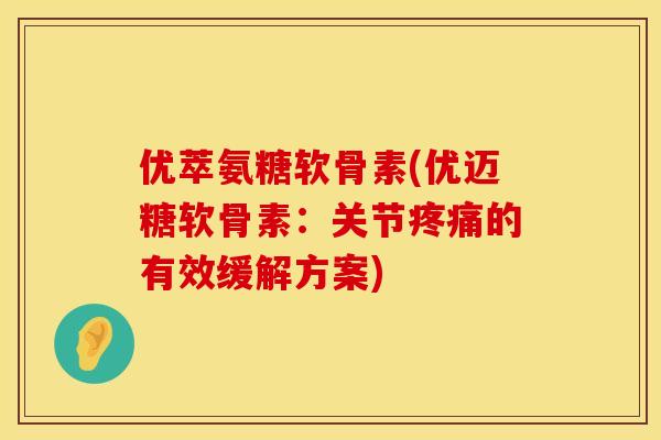 优萃氨糖软骨素(优迈糖软骨素：关节疼痛的有效缓解方案)