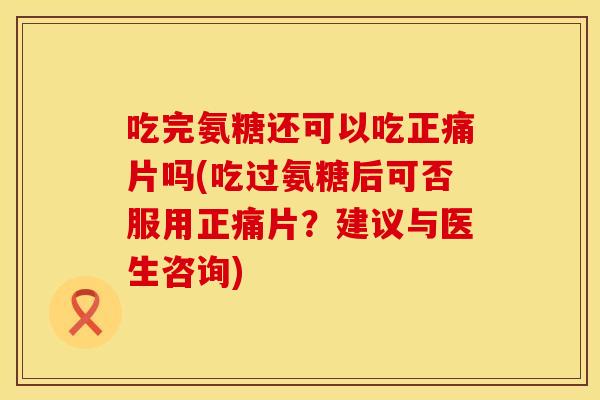 吃完氨糖还可以吃正痛片吗(吃过氨糖后可否服用正痛片？建议与医生咨询)