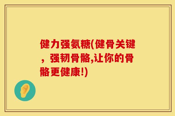 健力强氨糖(健骨关键，强韧骨骼,让你的骨骼更健康!)