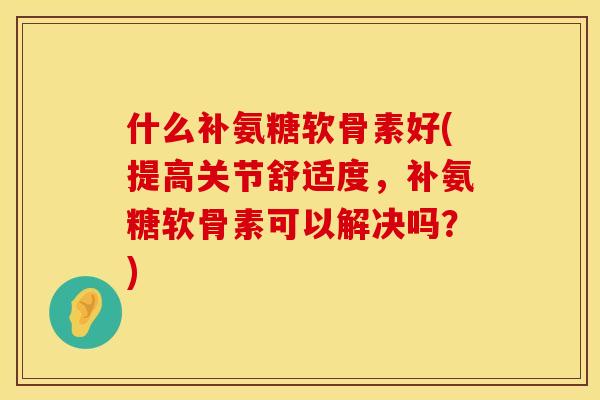什么补氨糖软骨素好(提高关节舒适度，补氨糖软骨素可以解决吗？)