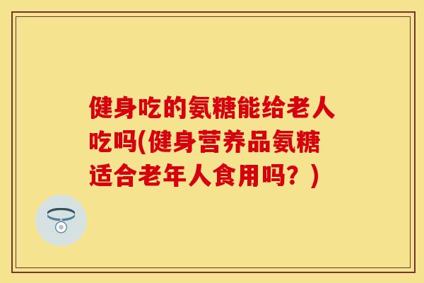 健身吃的氨糖能给老人吃吗(健身营养品氨糖适合老年人食用吗？)