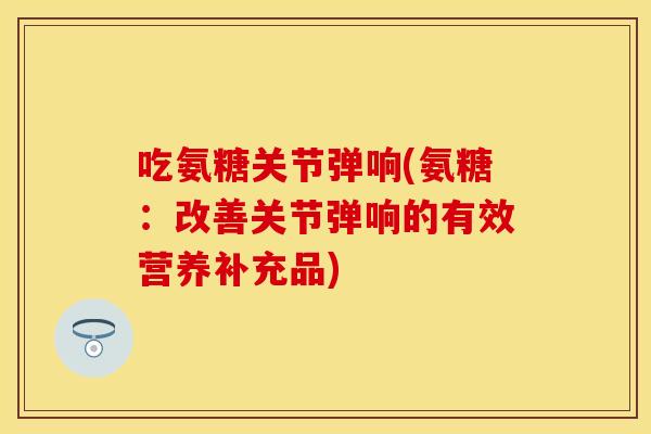 吃氨糖关节弹响(氨糖：改善关节弹响的有效营养补充品)
