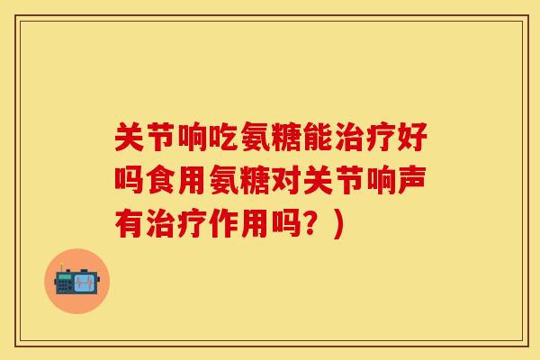关节响吃氨糖能治疗好吗食用氨糖对关节响声有治疗作用吗？)