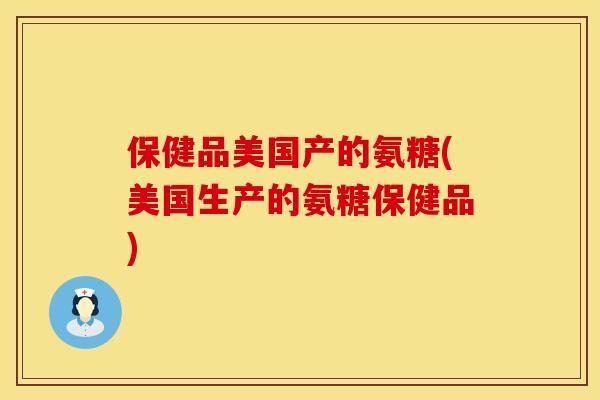 保健品美国产的氨糖(美国生产的氨糖保健品)