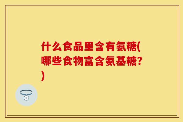 什么食品里含有氨糖(哪些食物富含氨基糖？)