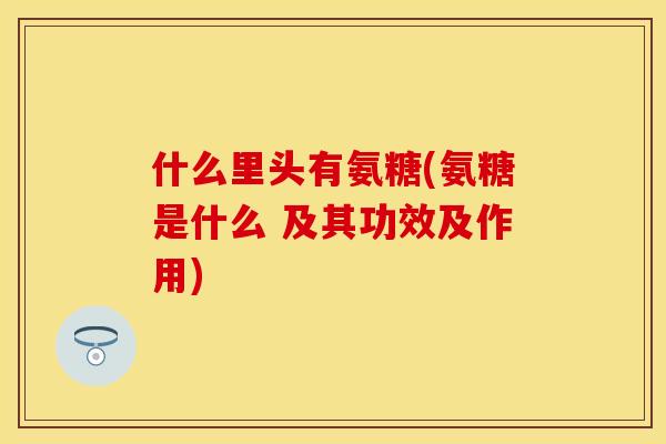 什么里头有氨糖(氨糖是什么 及其功效及作用)