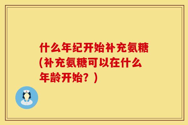 什么年纪开始补充氨糖(补充氨糖可以在什么年龄开始？)
